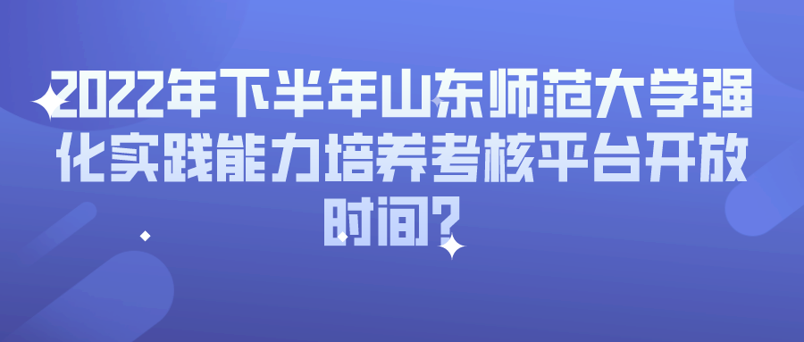 2022年下半年山东师范大学强化实践能力培养考核平台开放时间？