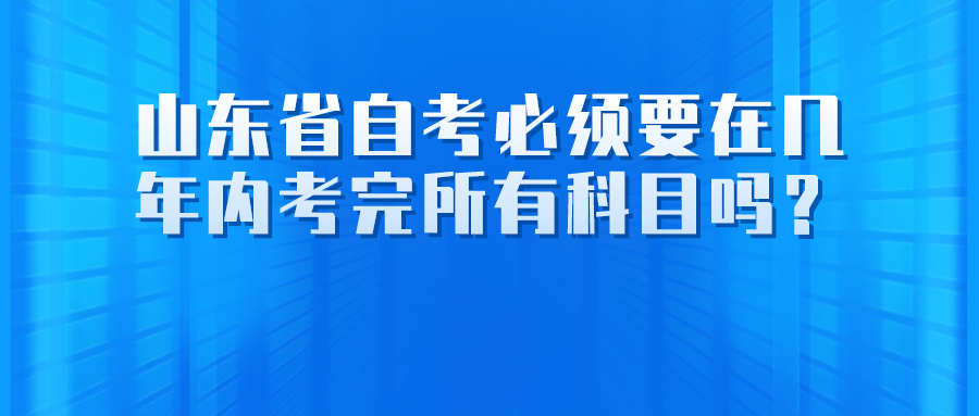 山东省自考必须要在几年内考完所有科目吗？