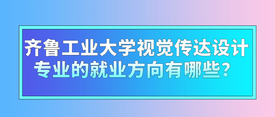 齐鲁工业大学视觉传达设计专业的就业方向有哪些？