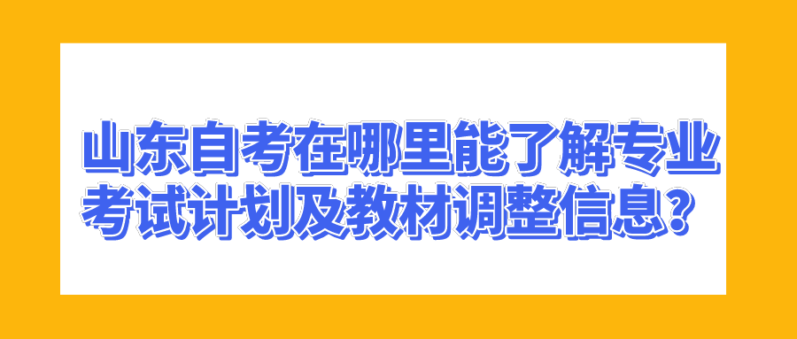 山东自考在哪里能了解专业考试计划及教材调整信息？